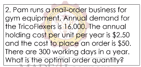 2. Pam runs a mail-order business for
gym equipment. Annual demand for
the TricoFlexers is 16,000. The annual
holding cost per unit per year is $2.50
and the cost to place an order is $50.
There are 300 working days in a year.
What is the optimal order quantity?
