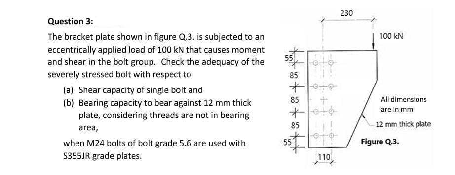 230
Question 3:
The bracket plate shown in figure Q.3. is subjected to an
100 kN
eccentrically applied load of 100 kN that causes moment
and shear in the bolt group. Check the adequacy of the
55
severely stressed bolt with respect to
85
(a) Shear capacity of single bolt and
十一中
85
All dimensions
(b) Bearing capacity to bear against 12 mm thick
plate, considering threads are not in bearing
are in mm
85
12 mm thick plate
area,
55
Figure Q.3.
when M24 bolts of bolt grade 5.6 are used with
S355JR grade plates.
110

