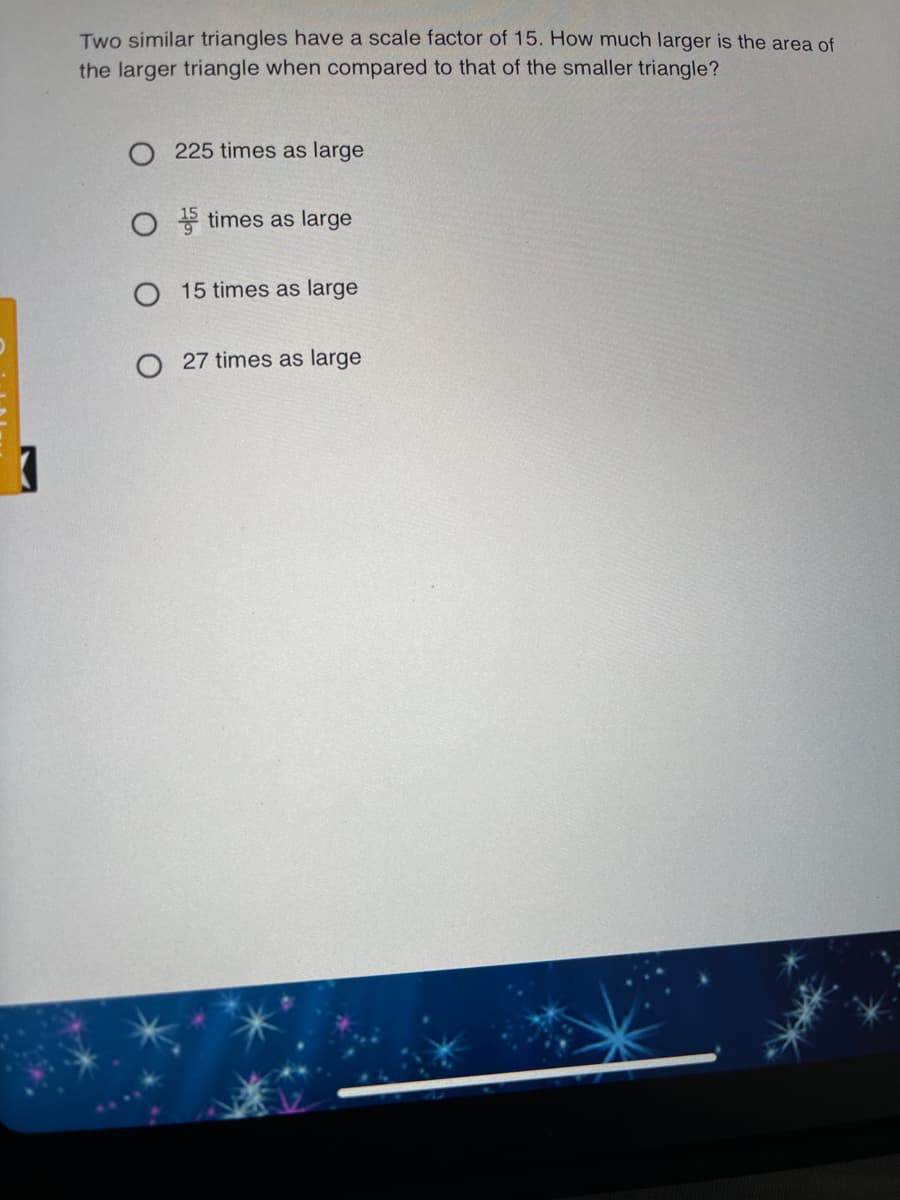 Two similar triangles have a scale factor of 15. How much larger is the area of
the larger triangle when compared to that of the smaller triangle?
O 225 times as large
O + times as large
O 15 times as large
O 27 times as large
