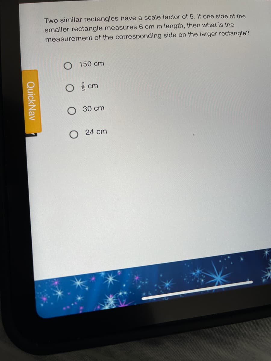 Two similar rectangles have a scale factor of 5. If one side of the
smaller rectangle measures 6 cm in length, then what is the
measurement of the corresponding side on the larger rectangle?
150 cm
cm
30 cm
O 24 cm
QuickNav
