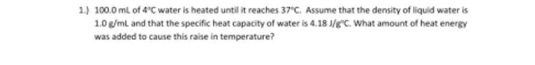 1.) 100.0 ml of 4°C water is heated until it reaches 37 C. Assume that the density of liquid water is
1.0 g/ml and that the specific heat capacity of water is 4.18 J/g C. What amount of heat energy
was added to cause this raise in temperature?
