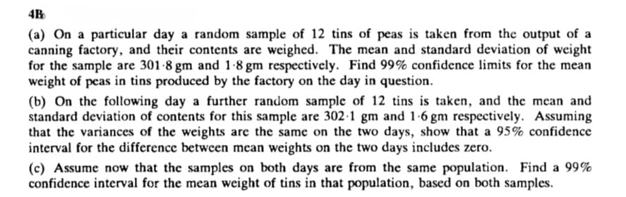 (a) On a particular day a random sample of 12 tins of peas is taken from the output of a
canning factory, and their contents are weighed. The mean and standard deviation of weight
for the sample are 301-8 gm and 1-8 gm respectively. Find 99% confidence limits for the mean
weight of peas in tins produced by the factory on the day in question.
(b) On the following day a further random sample of 12 tins is taken, and the mean and
standard deviation of contents for this sample are 302·1 gm and 1-6 gm respectively. Assuming
that the variances of the weights are the same on the two days, show that a 95% confidence
interval for the difference between mean weights on the two days includes zero.
(c) Assume now that the samples on both days are from the same population. Find a 99%
confidence interval for the mean weight of tins in that population, based on both samples.
