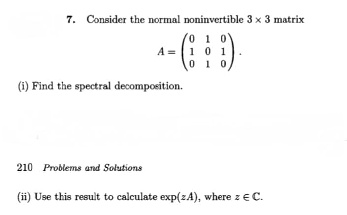 7. Consider the normal noninvertible 3 × 3 matrix
0 1 0
1 0 1
0 1 0
A =
(i) Find the spectral decomposition.
210 Problems and Solutions
(ii) Use this result to calculate exp(zA), where z E C.
