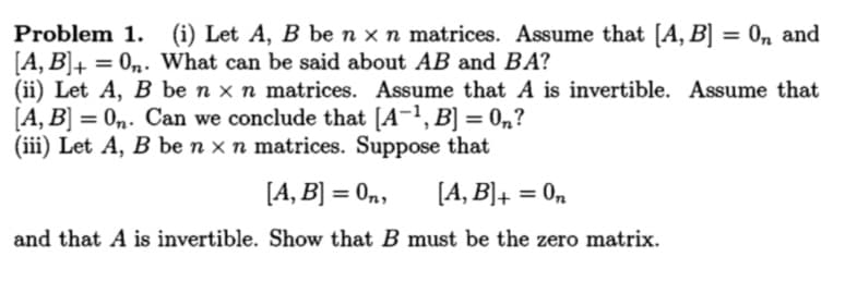 Problem 1. (i) Let A, B be n x n matrices. Assume that [A, B] = 0n and
[A, B]+ = 0n. What can be said about AB and BA?
(ii) Let A, B be n x n matrices. Assume that A is invertible. Assume that
[A, B] = 0n. Can we conclude that [A¬1, B] = 0n?
(iii) Let A, B be n x n matrices. Suppose that
%3D
%3D
[A, B] = 0n,
[A, B]+ :
On
and that A is invertible. Show that B must be the zero matrix.
