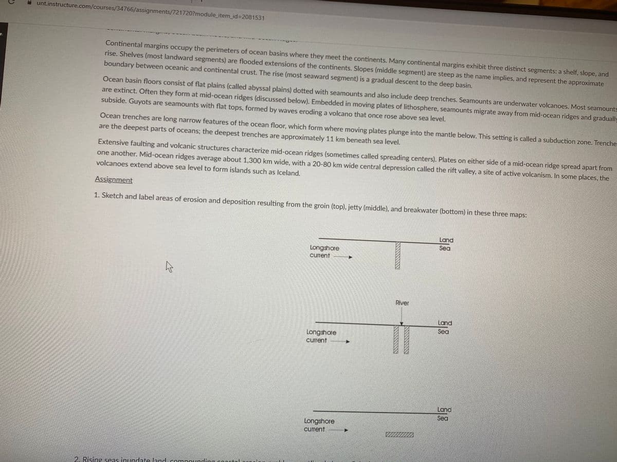 unt.instructure.com/courses/34766/assignments/721720?module_item_id=D2081531
Continental margins occupy the perimeters of ocean basins where they meet the continents. Many continental margins exhibit three distinct segments: a shelf, slope, and
rise. Shelves (most landward segments) are flooded extensions of the continents. Slopes (middle segment) are steep as the name implies, and represent the approximate
boundary between oceanic and continental crust. The rise (most seaward segment) is a gradual descent to the deep basin.
Ocean basin floors consist of flat plains (called abyssal plains) dotted with seamounts and also include deep trenches. Seamounts are underwater volcanoes. Most seamounts
are extinct. Often they form at mid-ocean ridges (discussed below). Embedded in moving plates of lithosphere, seamounts migrate away from mid-ocean ridges and gradually
subside. Guyots are seamounts with flat tops, formed by waves eroding a volcano that once rose above sea level.
Ocean trenches are long narrow features of the ocean floor, which form where moving plates plunge into the mantle below. This setting is called a subduction zone. Trenche
are the deepest parts of oceans; the deepest trenches are approximately 11 km beneath sea level.
Extensive faulting and volcanic structures characterize mid-ocean ridges (sometimes called spreading centers). Plates on either side of a mid-ocean ridge spread apart from
one another. Mid-ocean ridges average about 1,300 km wide, with a 20-80 km wide central depression called the rift valley, a site of active volcanism. In some places, the
volcanoes extend above sea level to form islands such as Iceland.
Assignment
1. Sketch and label areas of erosion and deposition resulting from the groin (top), jetty (middle), and breakwater (bottom) in these three maps:
Land
Sea
Longshore
current
River
Land
Sea
Longshore
current
Land
Sea
Longshore
current
2220
2. Rising seas inundate Jand compounding conntoI
