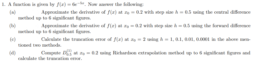 1. A function is given by f(x) = 6e-52. Now answer the following:
(a)
Approximate the derivative of f(x) at xo = 0.2 with step size h = 0.5 using the central difference
method up to 6 significant figures.
(b)
(c)
(d)
Approximate the derivative of f(x) at xo = 0.2 with step size h = 0.5 using the forward difference
method up to 6 significant figures.
Calculate the truncation error of f(x) at xo = 2 using h = 1, 0.1, 0.01, 0.0001 in the above men-
tioned two methods.
Compute Dat xo = 0.2 using Richardson extrapolation method up to 6 significant figures and
calculate the truncation error.