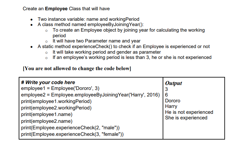 Create an Employee Class that will have
Two instance variable: name and workingPeriod
A class method named employeeByJoiningYear():
• To create an Employee object by joining year for calculating the working
period
o it will have two Parameter name and year
• A static method experienceCheck() to check if an Employee is experienced or not
o It will take working period and gender as parameter
o If an employee's working period is less than 3, he or she is not experienced
[You are not allowed to change the code below]
# Write your code here
employee1 = Employee('Dororo', 3)
employee2 = Employee.employeeByJoiningYear('Harry', 2016) 6
print(employee1.workingPeriod)
print(employee2.workingPeriod)
print(employee1.name)
print(employee2.name)
print(Employee.experienceCheck(2, "male"))
print(Employee.experienceCheck(3, "female"))
Оutput
3
Dororo
Harry
He is not experienced
She is experienced
