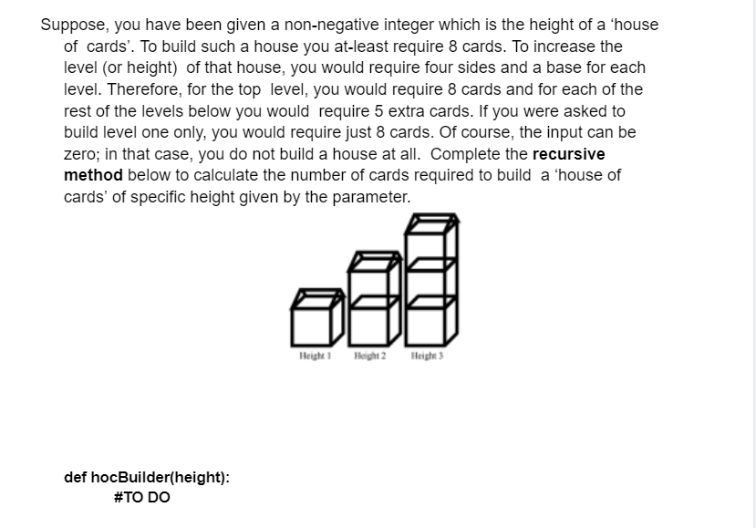 Suppose, you have been given a non-negative integer which is the height of a 'house
of cards'. To build such a house you at-least require 8 cards. To increase the
level (or height) of that house, you would require four sides and a base for each
level. Therefore, for the top level, you would require 8 cards and for each of the
rest of the levels below you would require 5 extra cards. If you were asked to
build level one only, you would require just 8 cards. Of course, the input can be
zero; in that case, you do not build a house at all. Complete the recursive
method below to calculate the number of cards required to build a 'house of
cards' of specific height given by the parameter.
def hocBuilder(height):
#TO DO
E
Height 1 Height 2 Height 3