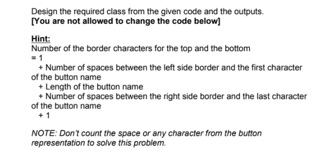 Design the required class from the given code and the outputs.
[You are not allowed to change the code below]
Hint:
Number of the border characters for the top and the bottom
= 1
+ Number of spaces between the left side border and the first character
of the button name
+ Length of the button name
+ Number of spaces between the right side border and the last character
of the button name
+ 1
NOTE: Don't count the space or any character from the button
representation to solve this problem.
