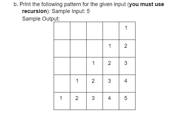 b. Print the following pattern for the given input (you must use
recursion): Sample Input: 5
Sample Output:
1
1
2
1
2
3
1
2
3
4
1
2
3
4
LO
5