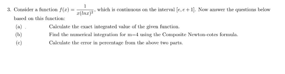 3. Consider a function f(x) =
based on this function:
(a).
(b)
(c)
1
x(lnx)²¹
which is continuous on the interval [e, e +1]. Now answer the questions below
Calculate the exact integrated value of the given function.
Find the numerical integration for m-4 using the Composite Newton-cotes formula.
Calculate the error in percentage from the above two parts.