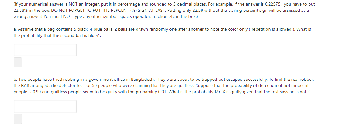 (If your numerical answer is NOT an integer, put it in percentage and rounded to 2 decimal places. For example, if the answer is 0.22575, you have to put
22.58% in the box. DO NOT FORGET TO PUT THE PERCENT (%) SIGN AT LAST. Putting only 22.58 without the trailing percent sign will be assessed as a
wrong answer! You must NOT type any other symbol, space, operator, fraction etc in the box.)
a. Assume that a bag contains 5 black, 4 blue balls. 2 balls are drawn randomly one after another to note the color only ( repetition is allowed ). What is
the probability that the second ball is blue? .
b. Two people have tried robbing in a government office in Bangladesh. They were about to be trapped but escaped successfully. To find the real robber,
the RAB arranged a lie detector test for 50 people who were claiming that they are guiltless. Suppose that the probability of detection of not innocent
people is 0.90 and guiltless people seem to be guilty with the probability 0.01. What is the probability Mr. X is guilty given that the test says he is not ?
