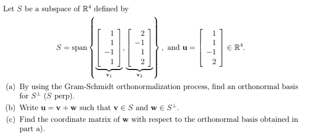 Let S be a subspace of R' defined by
1
S = span
1
ER'.
and u =
2
(a) By using the Gram-Schmidt orthonormalization process, find an orthonormal basis
for S (S perp).
(b) Write u = v +w such that v € S and w e S+.
(c) Find the coordinate matrix of w with respect to the orthonormal basis obtained in
part a).
