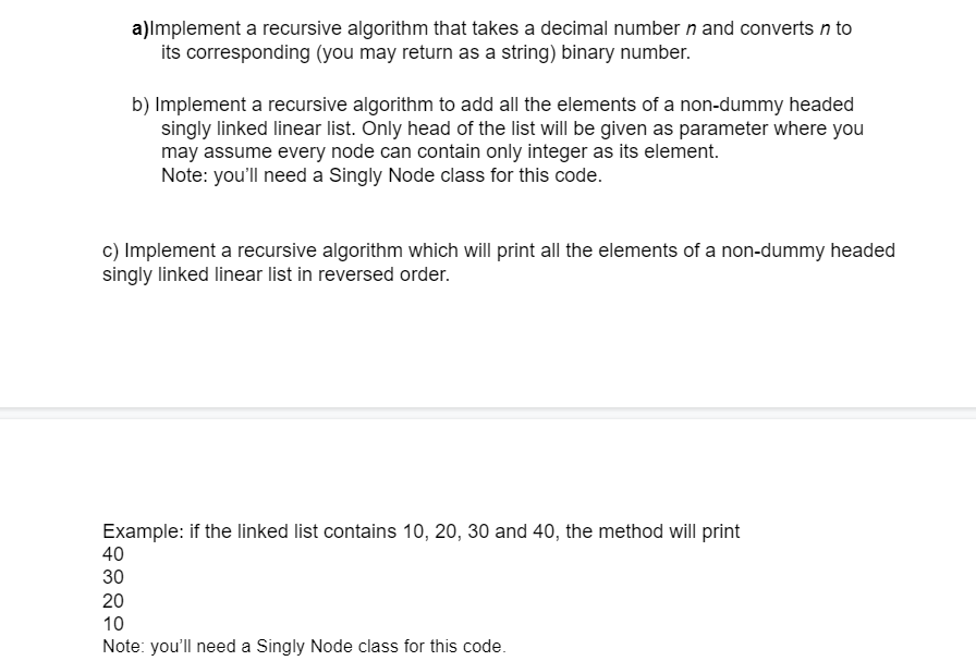 a)Implement a recursive algorithm that takes a decimal number n and converts n to
its corresponding (you may return as a string) binary number.
b) Implement a recursive algorithm to add all the elements of a non-dummy headed
singly linked linear list. Only head of the list will be given as parameter where you
may assume every node can contain only integer as its element.
Note: you'll need a Singly Node class for this code.
c) Implement a recursive algorithm which will print all the elements of a non-dummy headed
singly linked linear list in reversed order.
Example: if the linked list contains 10, 20, 30 and 40, the method will print
40
30
20
10
Note: you'll need a Singly Node class for this code.