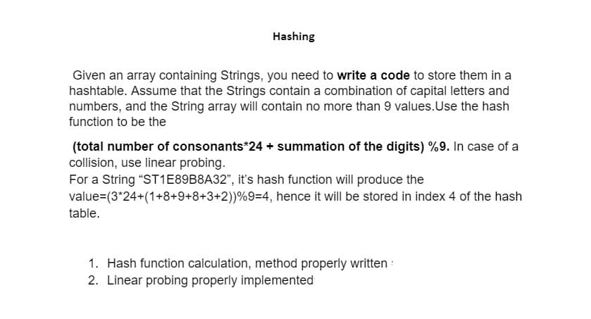 Hashing
Given an array containing Strings, you need to write a code to store them in a
hashtable. Assume that the Strings contain a combination of capital letters and
numbers, and the String array will contain no more than 9 values. Use the hash
function to be the
(total number of consonants*24 + summation of the digits) %9. In case of a
collision, use linear probing.
For a String "ST1E89B8A32", it's hash function will produce the
value=(3*24+(1+8+9+8+3+2) ) %9=4, hence it will be stored in index 4 of the hash
table.
1. Hash function calculation, method properly written
2. Linear probing properly implemented