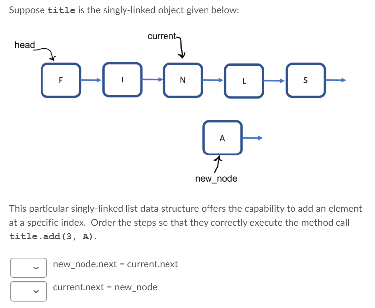 Suppose title is the singly-linked object given below:
current-
head
F
N
A
new_node
This particular singly-linked list data structure offers the capability to add an element
at a specific index. Order the steps so that they correctly execute the method call
title.add (3, A).
new_node.next = current.next
current.next = new_node
>

