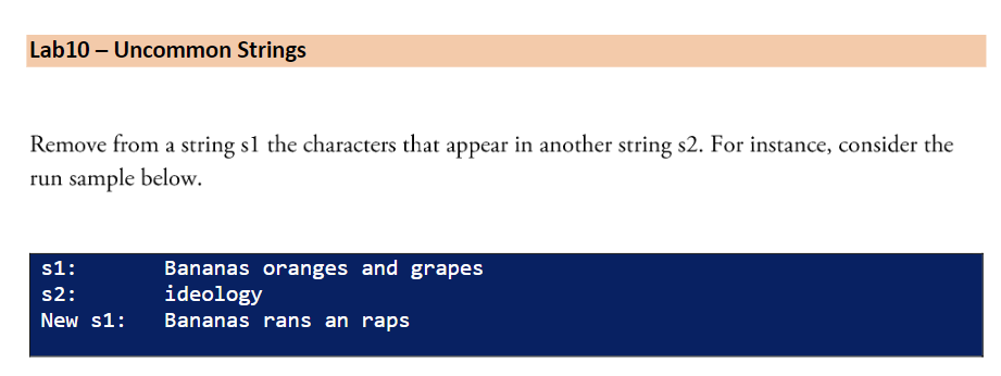 Lab10 – Uncommon Strings
Remove from a string sl the characters that appear in another string s2. For instance, consider the
run sample below.
Bananas oranges and grapes
ideology
s1:
s2:
New s1:
Bananas rans an raps
