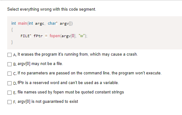 Select everything wrong with this code segment.
int main(int argc, char* argv[])
{
FILE* fPtr =
fopen(argv[0], "w");
}
O A. It erases the program it's running from, which may cause a crash.
O B. argv[0] may not be a file.
OC. If no parameters are passed on the command line, the program won't execute.
O D. fPtr is a reserved word and can't be used as a variable.
E. file names used by fopen must be quoted constant strings
F. argv[0] is not guaranteed to exist
