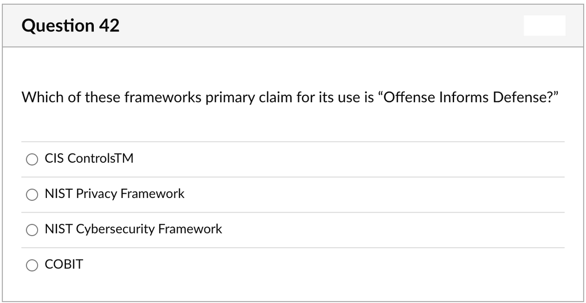 Question 42
Which of these frameworks primary claim for its use is "Offense Informs Defense?"
CIS ControlsTM
NIST Privacy Framework
NIST Cybersecurity Framework
СОВІТ
