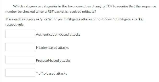 Which category or categories in the taxonomy does changing TCP to require that the sequence
number be checked when a RST packet is received mitigate?
Mark each category as 'y' or 'n' for yes it mitigates attacks or no it does not mitigate attacks,
respectively.
Authentication-based attacks
Header-based attacks
Protocol-based attacks
Traffic-based attacks
