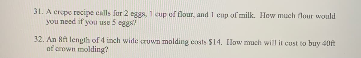 31. A crepe recipe calls for 2 eggs, 1 cup of flour, and 1 cup of milk. How much flour would
you need if you use 5 eggs?
32. An 8ft length of 4 inch wide crown molding costs $14. How much will it cost to buy 40ft
of crown molding?
