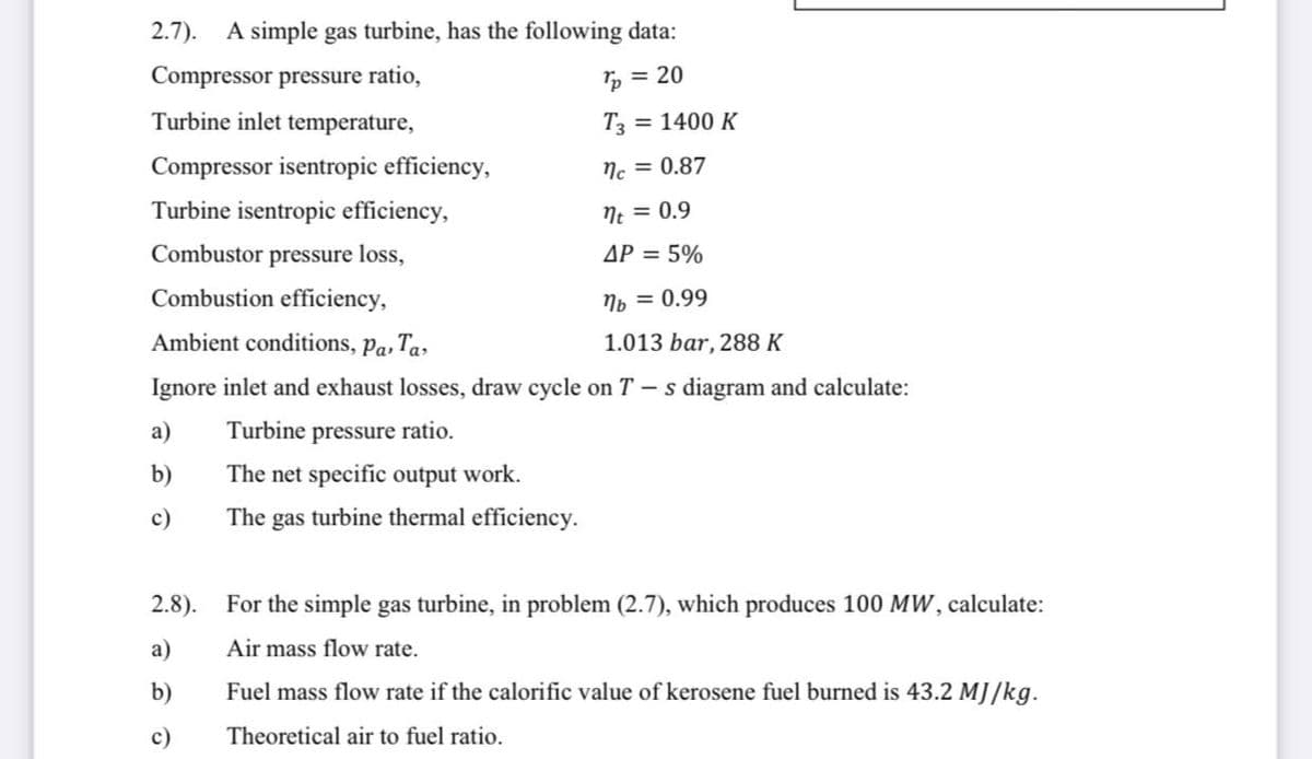 2.7). A simple gas turbine, has the following data:
Compressor pressure ratio,
Tp = 20
Turbine inlet temperature,
T3
= 1400 K
Compressor isentropic efficiency,
Nc = 0.87
Turbine isentropic efficiency,
Ne = 0.9
Combustor pressure loss,
AP = 5%
Combustion efficiency,
Np = 0.99
Ambient conditions, Pa, Ta»
1.013 bar, 288 K
Ignore inlet and exhaust losses, draw cycle on T – s diagram and calculate:
a)
Turbine pressure ratio.
b)
The net specific output work.
c)
The gas turbine thermal efficiency.
2.8).
For the simple gas turbine, in problem (2.7), which produces 100 MW, calculate:
a)
Air mass flow rate.
b)
Fuel mass flow rate if the calorific value of kerosene fuel burned is 43.2 MJ/kg.
c)
Theoretical air to fuel ratio.
