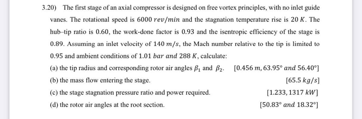 3.20) The first stage of an axial compressor is designed on free vortex principles, with no inlet guide
vanes. The rotational speed is 6000 rev/min and the stagnation temperature rise is 20 K. The
hub-tip ratio is 0.60, the work-done factor is 0.93 and the isentropic efficiency of the stage is
0.89. Assuming an inlet velocity of 140 m/s, the Mach number relative to the tip is limited to
0.95 and ambient conditions of 1.01 bar and 288 K, calculate:
(a) the tip radius and corresponding rotor air angles B1 and B2. [0.456 m, 63.95° and 56.40°]
(b) the mass flow entering the stage.
[65.5 kg/s]
(c) the stage stagnation pressure ratio and power required.
[1.233, 1317 kW]
(d) the rotor air angles at the root section.
[50.83° and 18.32°]
