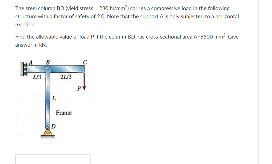 The steel column BD (yield stress = 280 N/mm2) carries a compressive load in the following
structure with a factor of safety of 2.0. Note that the support A is only subjected to a horizontal
reaction.
Find the allowable value of load P if the column BD has cross-sectional area A=8500 mm². Give
answer in kN.
A
B
L/3
2L/3
PV
L
Frame
|D
