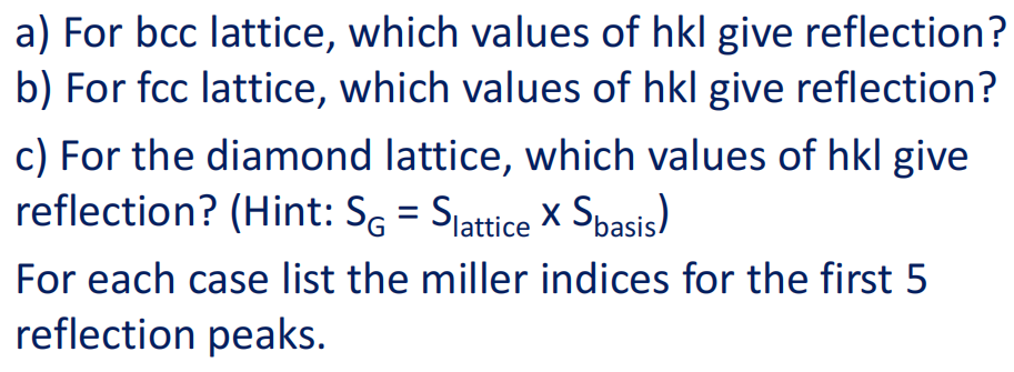a) For bcc lattice, which values of hkl give reflection?
b) For fcc lattice, which values of hkl give reflection?
c) For the diamond lattice, which values of hkl give
reflection? (Hint: SG = Sjattice X Spasis)
For each case list the miller indices for the first 5
reflection peaks.
