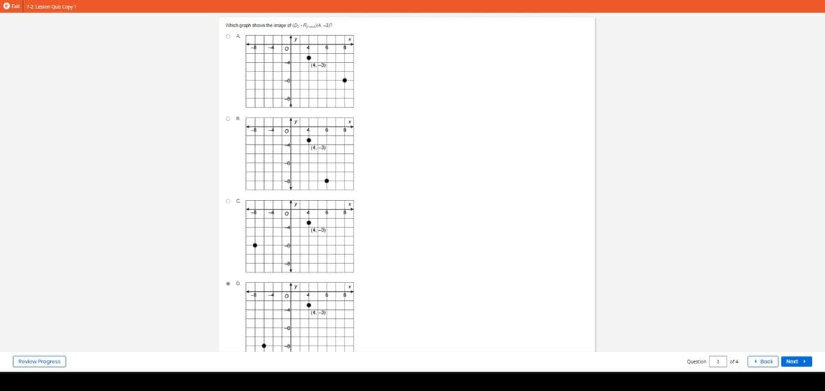 Exit 7-2: Lesson Quiz Copy 1
Review Progress
Which graph shows the image of (D₂ - Ryaxi)(4,-3)?
OA
B.
OC
D.
ty
0
6
O
4
6
Co
ty
O
4
-6
O
y
4
y
4
●
4
4
+
4
6
6
(4.-3)
6
(4.-3)
6
(4,-3)
8
8
8
8
X
Question
3
of 4
Back
Next ▸