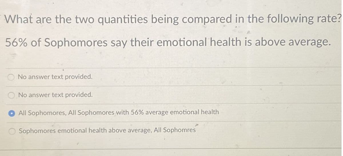 What are the two quantities being compared in the following rate?
56% of Sophomores say their emotional health is above average.
O No answer text provided.
O No answer text provided.
All Sophomores, All Sophomores with 56% average emotional health
Sophomores emotional health above average, All Sophomres
