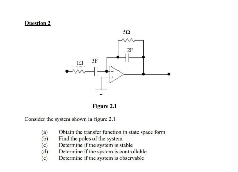 Ouestion 2
52
2F
12
3F
Figure 2.1
Consider the system shown in figure 2.1
(a)
(b)
Obtain the transfer function in state space form
Find the poles of the system
Determine if the system is stable
(p)
Determine if the system is controllable
Determine if the system is observable

