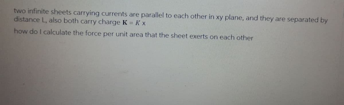 two infinite sheets carrying currents are parallel to each other in xy plane, and they are separated by
distance L, also both carry charge K = K x
how do I calculate the force per unit area that the sheet exerts on each other
