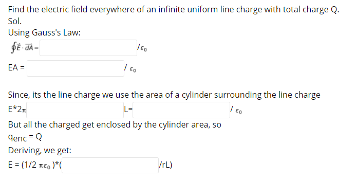 Find the electric field everywhere of an infinite uniform line charge with total charge Q.
Sol.
Using Gauss's Law:
EA =
| Eo
Since, its the line charge we use the area of a cylinder surrounding the line charge
L-
| Eo
E*2m
But all the charged get enclosed by the cylinder area, so
denc = Q
Deriving, we get:
/rL)
E = (1/2 neo )*(
