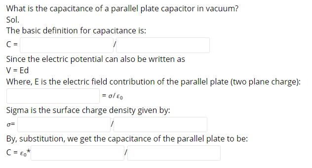 What is the capacitance of a parallel plate capacitor in vacuum?
Sol.
The basic definition for capacitance is:
C =
Since the electric potential can also be written as
V = Ed
Where, E is the electric field contribution of the parallel plate (two plane charge):
= ol éo
Sigma is the surface charge density given by:
By, substitution, we get the capacitance of the parallel plate to be:
C = E,*
