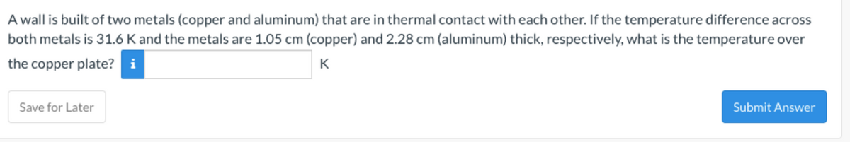 A wall is built of two metals (copper and aluminum) that are in thermal contact with each other. If the temperature difference across
both metals is 31.6 K and the metals are 1.05 cm (copper) and 2.28 cm (aluminum) thick, respectively, what is the temperature over
the copper plate? i
K
Save for Later
Submit Answer

