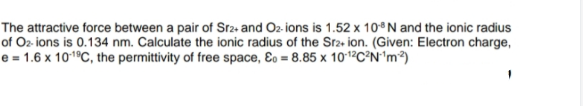 The attractive force between a pair of Sr2+ and O2- ions is 1.52 x 108 N and the ionic radius
of O2- ions is 0.134 nm. Calculate the ionic radius of the Sr2+ ion. (Given: Electron charge,
e = 1.6 x 101ºC, the permittivity of free space, Eo = 8.85 x 101ºC²N'm²)
