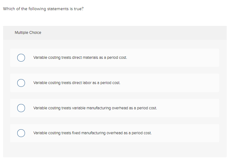 Which of the following statements is true?
Multiple Choice
Varlable costing treats direct materlals as a perlod cost.
Varlable costing treats direct labor as a perlod cost.
Varlable costing treats varlable manufacturing overhead as a perlod cost.
Varlable costing treats fixed manufacturing overhead as a perlod cos.
