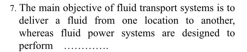 7. The main objective of fluid transport systems is to
deliver a fluid from one location to another,
whereas fluid power systems are designed to
perform
..
