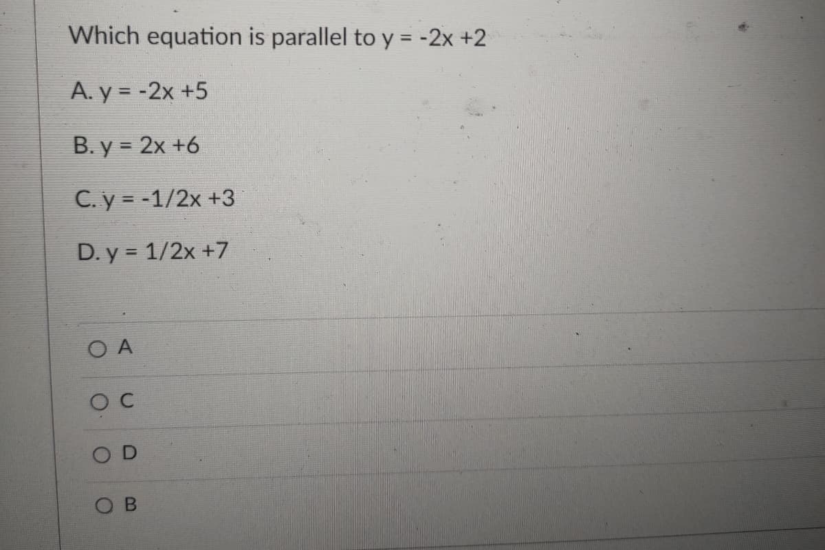 Which equation is parallel to y = -2x +2
A. y = -2x +5
В. у %3D 2х +6
C. y = -1/2x +3
D. y = 1/2x +7
O A
O C
B
