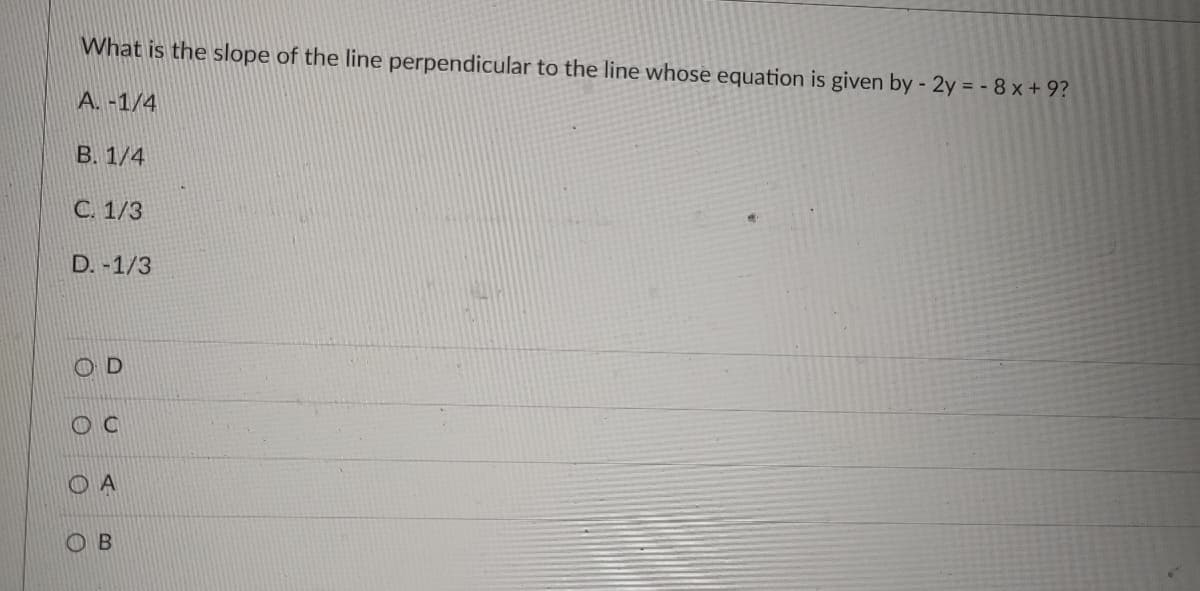 What is the slope of the line perpendicular to the line whose equation is given by - 2y = - 8 x + 9?
A. -1/4
В. 1/4
С. 1/3
D. -1/3
O A
OB
