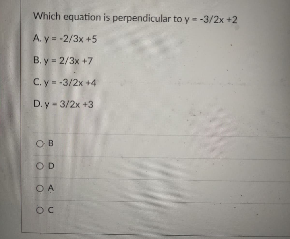 Which equation is perpendicular to y = -3/2x +2
A. y = -2/3x +5
B. y = 2/3x +7
C. y = -3/2x +4
D. y = 3/2x +3
O B
O D
O A
