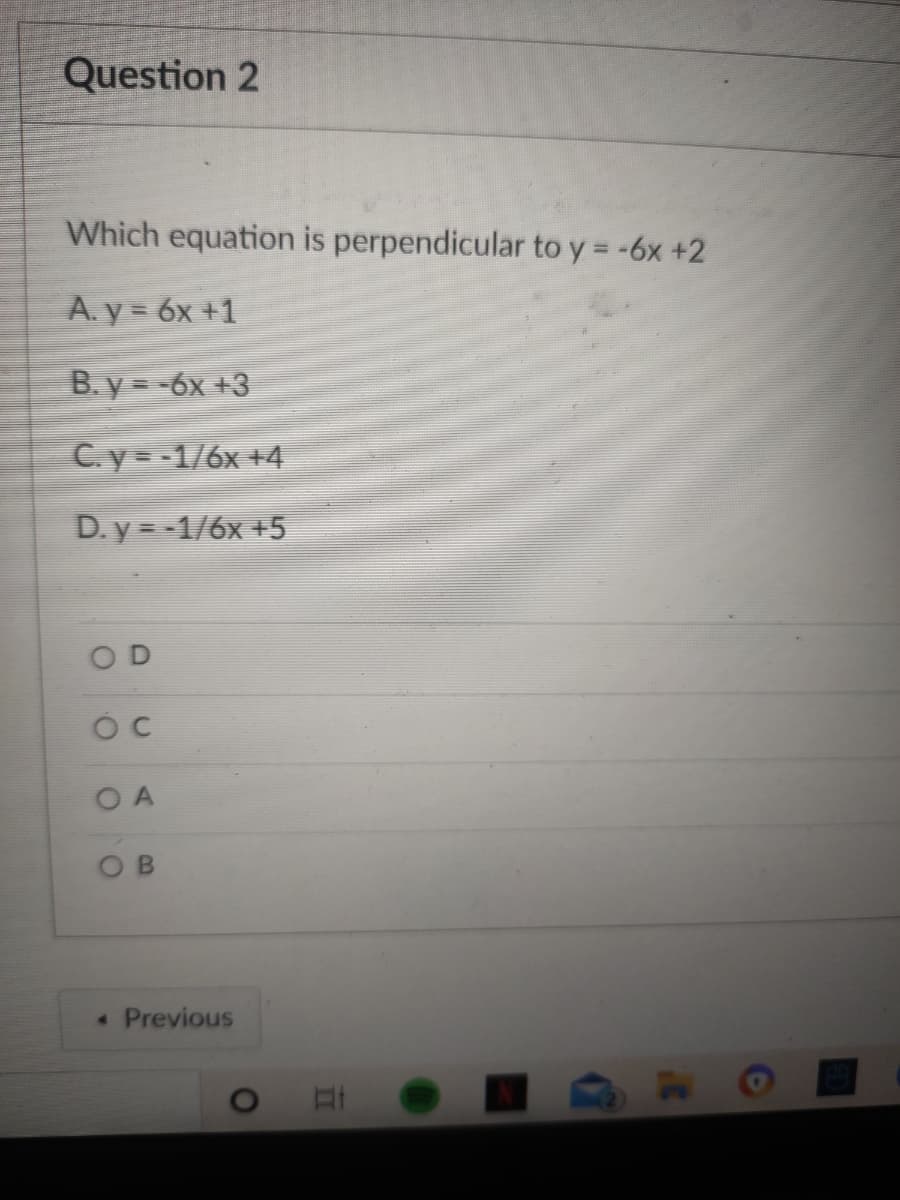 Question 2
Which equation is perpendicular to y = -6x +2
A. y = 6x +1
B. y= -6x +3
C.y= -1/6x +4
D. y = -1/6x +5
O D
O A
• Previous
