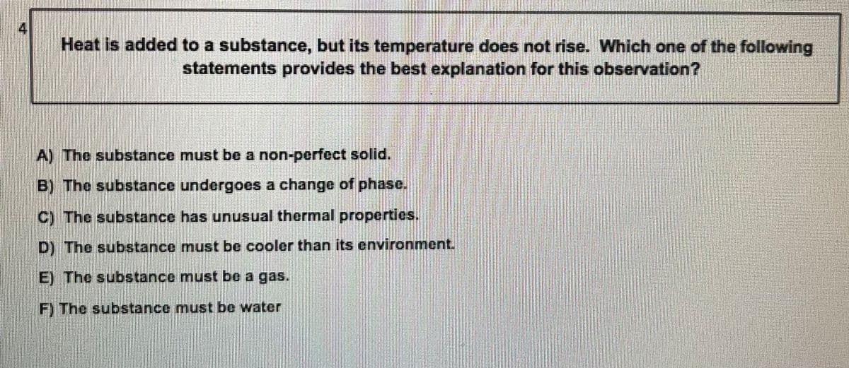 Heat is added to a substance, but its temperature does not rise. Which one of the following
statements provides the best explanation for this observation?
A) The substance must be a non-perfct solid.
B) The substance undergoes a change of phase.
C) The substance has unusual thermal propertics.
D) The substance must be cooler than its environment.
E) The substance must be a gas.
F) The substance must be water
