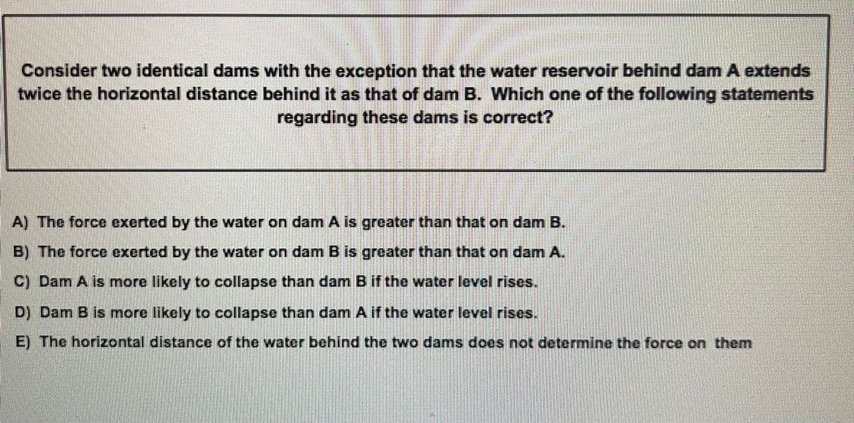 Consider two identical dams with the exception that the water reservoir behind dam A extends
twice the horizontal distance behind it as that of dam B. Which one of the following statements
regarding these dams is correct?
A) The force exerted by the water on dam A is greater than that on dam B.
B) The force excrted by the water on dam B is greater than that on dam A.
C) Dam A is more likely to collapse than dam B if the water level rises.
D) Dam B is more likely to collapse than dam A if the water level rises.
E) The horizontal distance of the water behind the two dams does not determine the force on them
