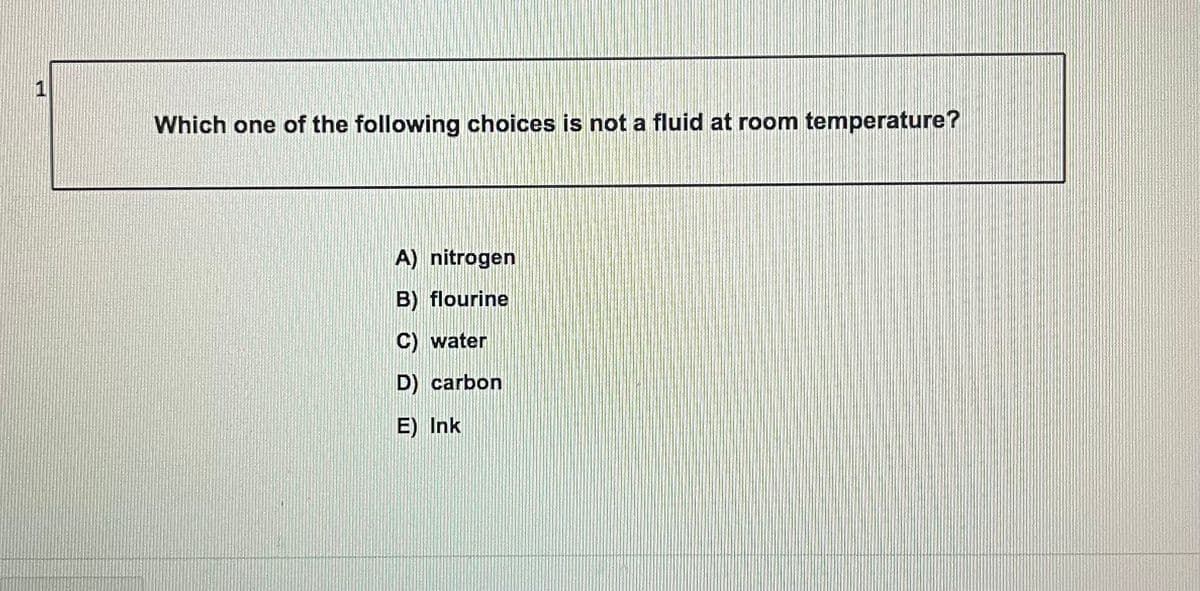 1
Which one of the following choices is not a fluid at room temperature?
A) nitrogen
B) flourine
C) water
D) carbon
E) Ink
