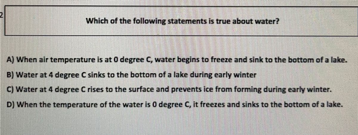 Which of the following statements is true about water?
A) When air temperature is at 0 degree C, water begins to freeze and sink to the bottom of a lake.
B) Water at 4 degree C sinks to the bottom of a lake during early winter
C) Water at 4 degree Crises to the surface and prevents ice from forming during early winter.
D) When the temperature of the water is 0 degree C, it freezes and sinks to the bottom of a lake.
