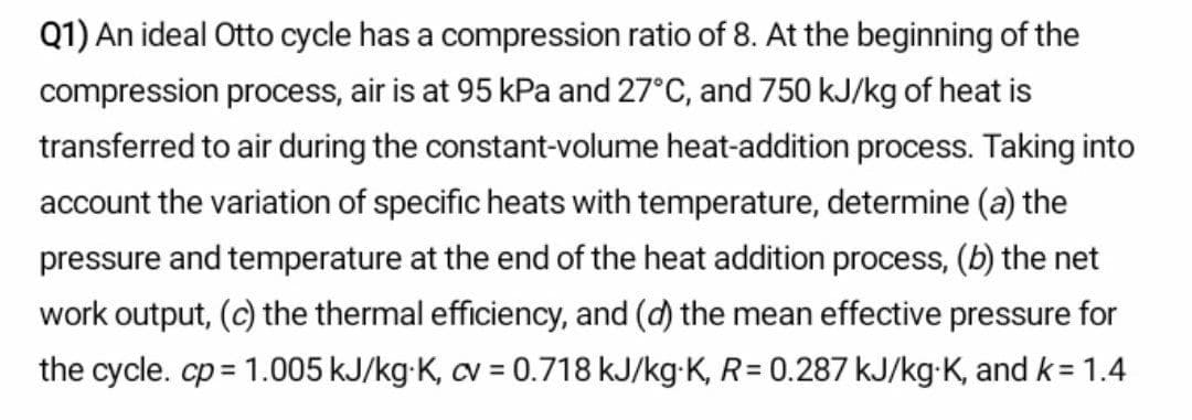 Q1) An ideal Otto cycle has a compression ratio of 8. At the beginning of the
compression process, air is at 95 kPa and 27°C, and 750 kJ/kg of heat is
transferred to air during the constant-volume heat-addition process. Taking into
account the variation of specific heats with temperature, determine (a) the
pressure and temperature at the end of the heat addition process, (b) the net
work output, (c) the thermal efficiency, and (d) the mean effective pressure for
the cycle. cp = 1.005 kJ/kg-K, cv = 0.718 kJ/kg-K, R= 0.287 kJ/kg-K, and k = 1.4
