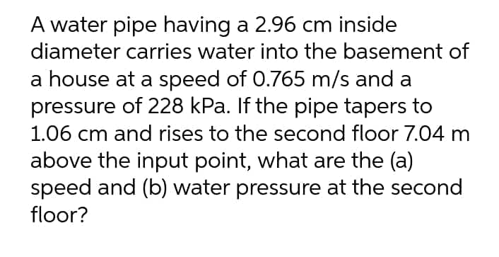 A water pipe having a 2.96 cm inside
diameter carries water into the basement of
a house at a speed of 0.765 m/s and a
pressure of 228 kPa. If the pipe tapers to
1.06 cm and rises to the second floor 7.04 m
above the input point, what are the (a)
speed and (b) water pressure at the second
floor?
