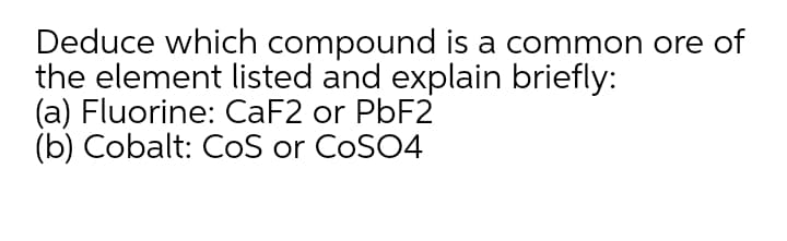 Deduce which compound is a common ore of
the element listed and explain briefly:
(a) Fluorine: CaF2 or PBF2
(b) Cobalt: CoS or CoSO4
